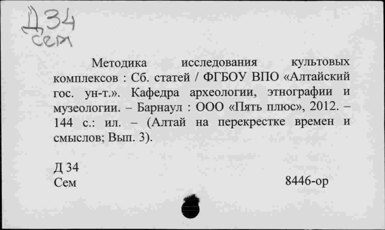 ﻿Методика исследования культовых комплексов : Сб. статей / ФГБОУ ВПО «Алтайский гос. ун-т.». Кафедра археологии, этнографии и музеологии. - Барнаул : ООО «Пять плюс», 2012. -144 с.: ил. - (Алтай на перекрестке времен и смыслов; Вып. 3).
Д34
Сем
8446-ор